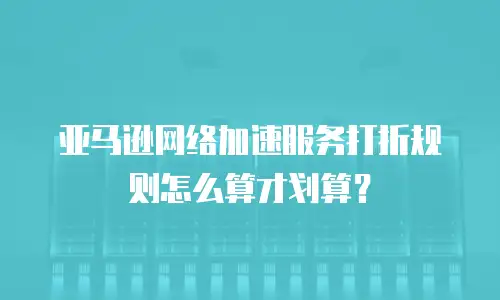 亚马逊网络加速服务打折规则怎么算才划算？