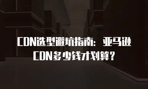 CDN选型避坑指南：亚马逊CDN多少钱才划算？
