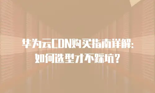 华为云CDN购买指南详解：如何选型才不踩坑？