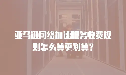 亚马逊网络加速服务收费规则怎么算更划算？