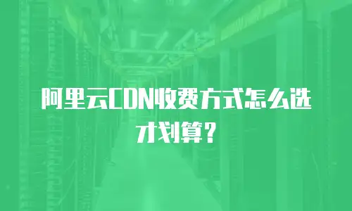 阿里云CDN收费方式怎么选才划算？