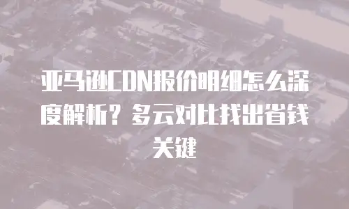 亚马逊CDN报价明细怎么深度解析？多云对比找出省钱关键