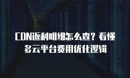 CDN返利明细怎么查？看懂多云平台费用优化逻辑