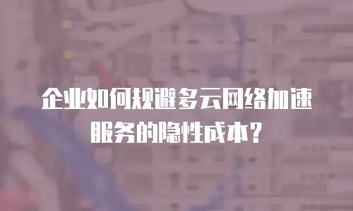 企业如何规避多云网络加速服务的隐性成本？