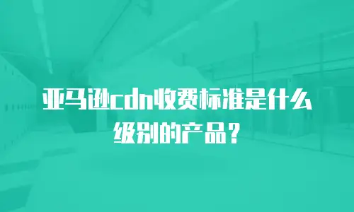 亚马逊cdn收费标准是什么级别的产品？