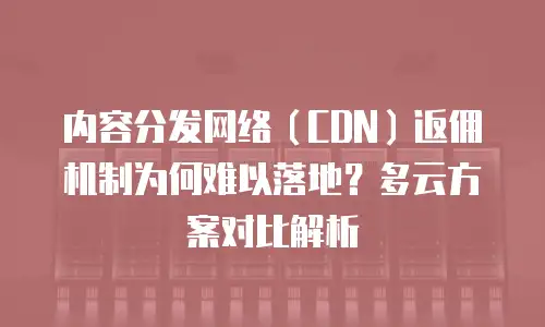 内容分发网络（CDN）返佣机制为何难以落地？多云方案对比解析