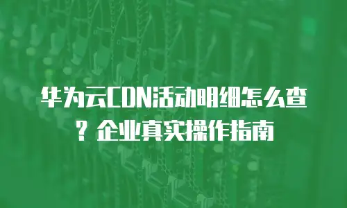 华为云CDN活动明细怎么查？企业真实操作指南
