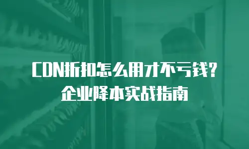 CDN折扣怎么用才不亏钱？企业降本实战指南