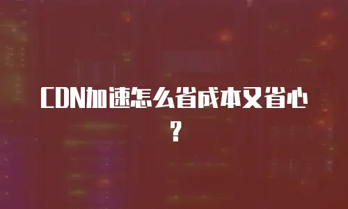 CDN加速怎么省成本又省心？