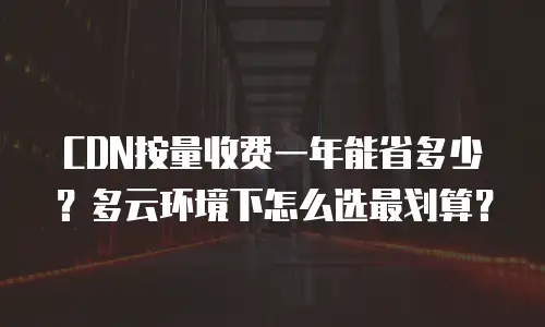 CDN按量收费一年能省多少？多云环境下怎么选最划算？