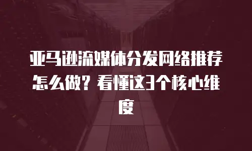 亚马逊流媒体分发网络推荐怎么做？看懂这3个核心维度