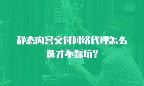 静态内容交付网络代理怎么选才不踩坑？
