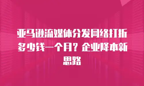 亚马逊流媒体分发网络打折多少钱一个月？企业降本新思路