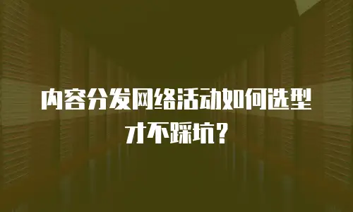 内容分发网络活动如何选型才不踩坑？