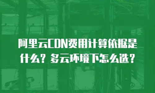 阿里云CDN费用计算依据是什么？多云环境下怎么选？