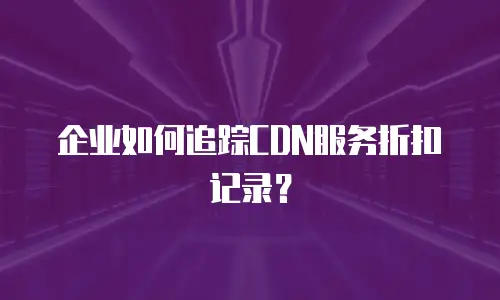 企业如何追踪CDN服务折扣记录？