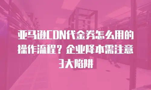亚马逊CDN代金券怎么用的操作流程？企业降本需注意3大陷阱