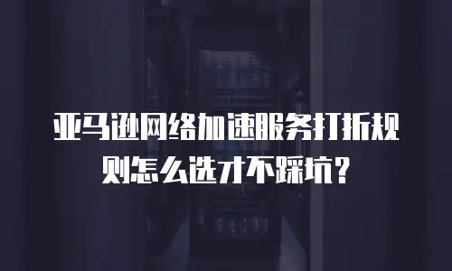 亚马逊网络加速服务打折规则怎么选才不踩坑？