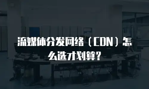 流媒体分发网络（CDN）怎么选才划算？