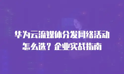 华为云流媒体分发网络活动怎么选？企业实战指南