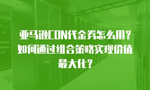 亚马逊CDN代金券怎么用？如何通过组合策略实现价值最大化？