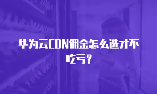 华为云CDN佣金怎么选才不吃亏？
