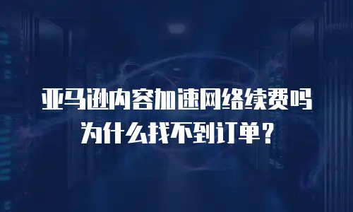 亚马逊内容加速网络续费吗为什么找不到订单？