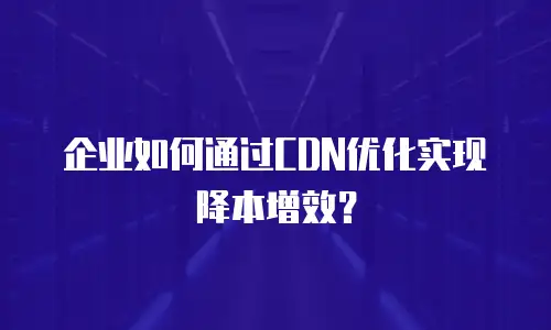 企业如何通过CDN优化实现降本增效？