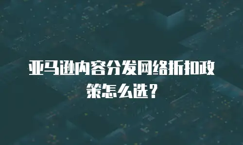 亚马逊内容分发网络折扣政策怎么选？