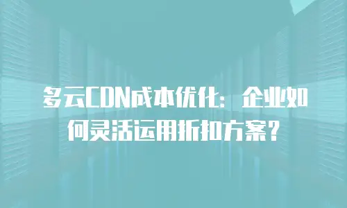 多云CDN成本优化：企业如何灵活运用折扣方案？