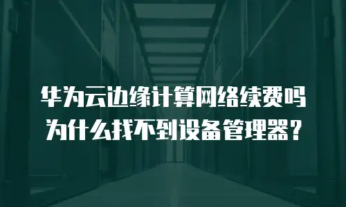 华为云边缘计算网络续费吗 为什么找不到设备管理器？