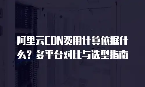 阿里云CDN费用计算依据什么？多平台对比与选型指南