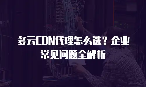 多云CDN代理怎么选？企业常见问题全解析