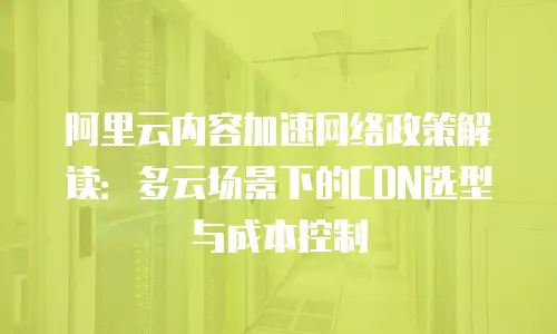 阿里云内容加速网络政策解读：多云场景下的CDN选型与成本控制