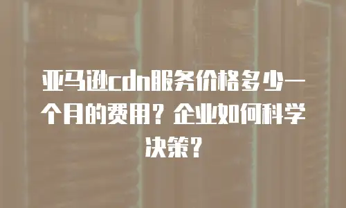 亚马逊cdn服务价格多少一个月的费用？企业如何科学决策？