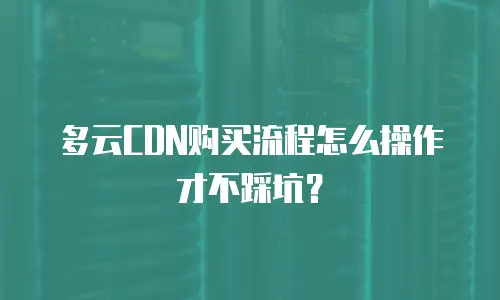 多云CDN购买流程怎么操作才不踩坑？