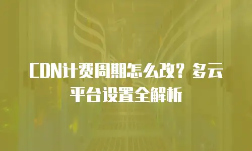 CDN计费周期怎么改？多云平台设置全解析