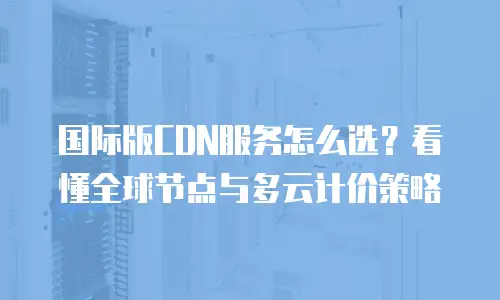 国际版CDN服务怎么选？看懂全球节点与多云计价策略