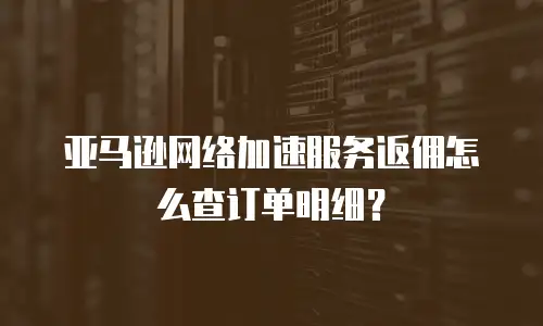 亚马逊网络加速服务返佣怎么查订单明细？