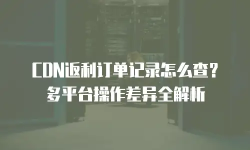 CDN返利订单记录怎么查？多平台操作差异全解析