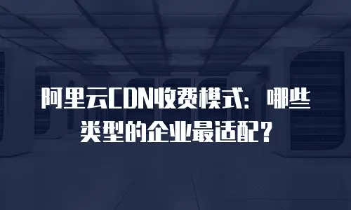 阿里云CDN收费模式：哪些类型的企业最适配？