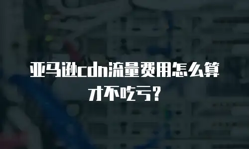 亚马逊cdn流量费用怎么算才不吃亏？