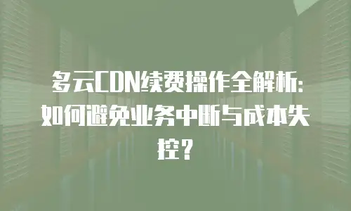 多云CDN续费操作全解析：如何避免业务中断与成本失控？