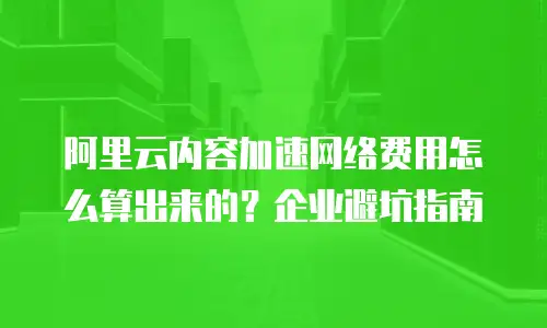 阿里云内容加速网络费用怎么算出来的？企业避坑指南