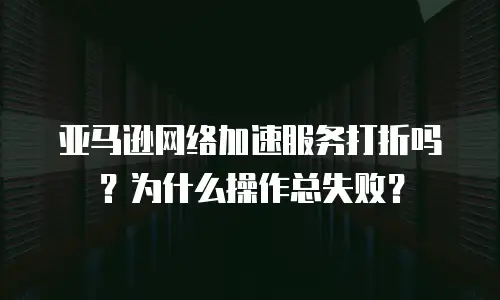 亚马逊网络加速服务打折吗？为什么操作总失败？