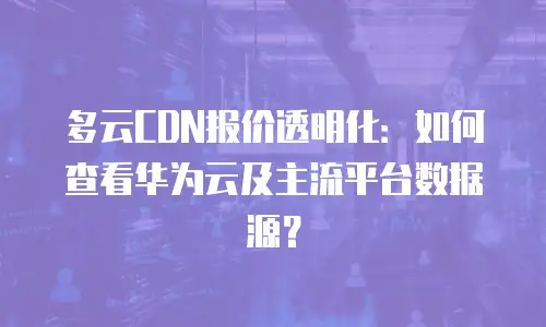 多云CDN报价透明化：如何查看华为云及主流平台数据源？