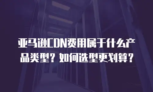 亚马逊CDN费用属于什么产品类型？如何选型更划算？