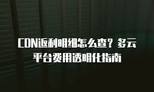 CDN返利明细怎么查？多云平台费用透明化指南