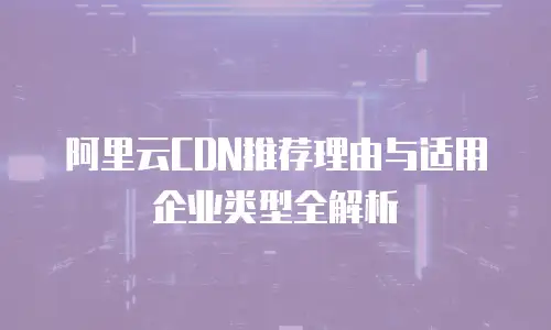 阿里云CDN推荐理由与适用企业类型全解析