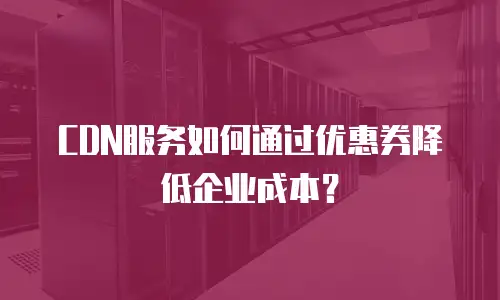 CDN服务如何通过优惠券降低企业成本？